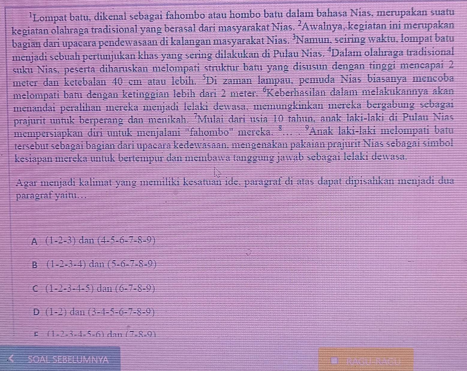 'Lompat batu, dikenal sebagai fahombo atau hombo batu dalam bahasa Nías, merupakan suatu
kegiatan olahraga tradisional yang berasal dari masyarakat Nias. ²Awalnya, kegiatan ini merupakan
bagian dari upacara pendewasaan di kalangan masyarakat Nias. ³Namun, seiring waktu, lompat batu
menjadi sebuah pertunjukan khas yang sering dilakukan di Pulau Nias. ‘Dalam olahraga tradisional
suku Nias, peserta diharuskan melompati struktur batu yang disusun dengan tinggi mencapai 2
meter dan ketebalan 40 em atau lebih. ²Di zaman lampau. pemuda Nias biasanya mencoba
melompati batu dengan ketinggian lebih dari 2 meter. °Keberhasilan dalam melakukannya akan
menandai peralihan mereka menjadi lelaki dewașa, memungkinkan mereka bergabung sebagai
prajurit untuk berperang dan menikah. 'Mulai đari usia 10 tahun, anak laki-laki đi Pulau Nias
mempersiapkan diri untuk menjalani "fahombo" mereka. ³. beginarrayr □  □ endarray 'Anak laki-laki melompati batu
tersebut sebagai bagian dari upañara kedewasaan. mengenakan pakaian prajurit Nias sebagai simbol
kesiapan mereka untuk bertempur dan membawa tanggung jawab sebagai lelaki dewasa.
Agar menjadi kalimat yang memiliki kesatuaň ide. paragraf di atas dapat dipisahkan menjadi dua
paragraf yaitu. .
i= = (1-2-3)dan=(4-5-6-7-8-9)
B (1-2-3-4) dan(5-6-7-8-9)
C (1-2-3-4-5) dan (6-7-8-9)
D (1-2) dan (3-4-5-6-7-8-9)
r (1,2-3-4-5-6) dan (7.R.0)
OA -5x^2-8x+7x^2=x