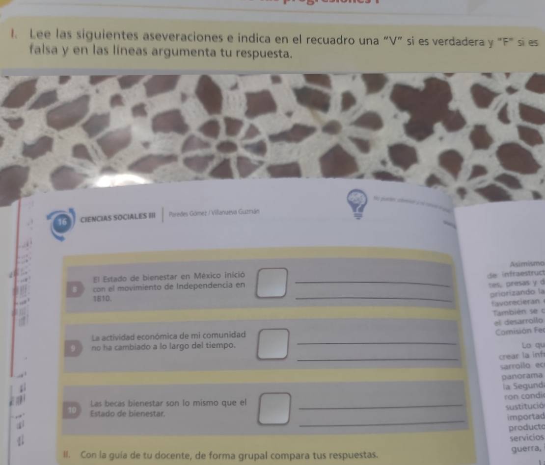 Lee las siguientes aseveraciones e indica en el recuadro una “V” si es verdadera y "F" si es 
falsa y en las líneas argumenta tu respuesta. 
16 CIENCIAS SOCIALES III Paredes Gómez / Villanueva Guzmán 
_ 
El Estado de bienestar en México inició Asimismo 
de infraestruct 
B con el movimiento de Independencia en 
tes, presas y d 
1810. 
_ 
priorizando la 
favorecieran 
También se c 
el desarrollo 
_ 
La actividad económica de mi comunidad 
Comisión Fer 
_ 
9 no ha cambiado a lo largo del tiempo. Lo qu 
crear la infr 
sarrollo ec 
panorama 
la Segund 
ron condi 
Las becas bienestar son lo mismo que el_ 
sustitució 
_ 
10 Estado de bienestar. 
importad 
producto 
servicios 
II. Con la guía de tu docente, de forma grupal compara tus respuestas. 
guerra,