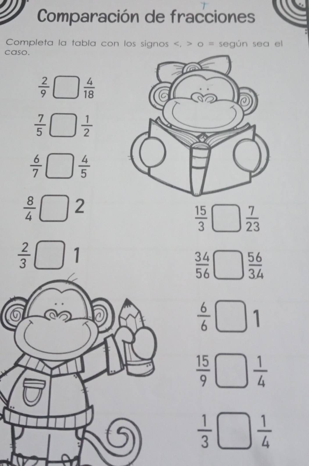 Comparación de fracciones 
Completa la tabla con los signos , o = según sea el 
caso.
 2/9 
 4/18 
 7/5 
 1/2 
 6/7 □  4/5 
 8/4 □ L
 15/3  r_□ /□ 
□  7/23 
 2/3  (
 34/56 
 56/34 
 6/6 
1
 15/9 
 1/4 
 1/3 
 1/4 
