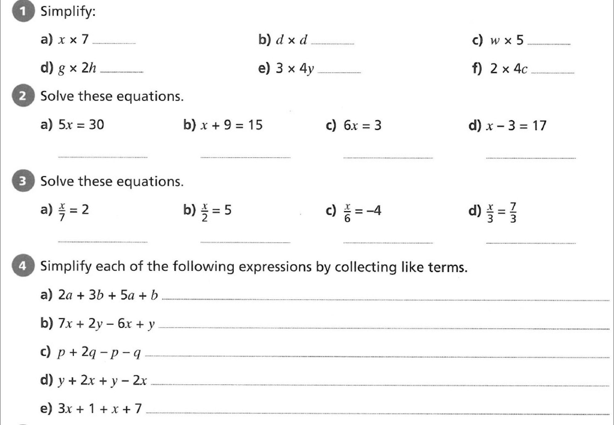 Simplify: 
a) x* 7 _ b) d* d _ c) w* 5 _ 
d) g* 2h _ e) 3* 4y _ f) 2* 4c _ 
2 Solve these equations. 
a) 5x=30 b) x+9=15 c) 6x=3 d) x-3=17
__ 
__ 
3 Solve these equations. 
a)  x/7 =2 b)  x/2 =5 c)  x/6 =-4 d)  x/3 = 7/3 
_ 
__ 
_ 
4 Simplify each of the following expressions by collecting like terms. 
a) 2a+3b+5a+b _ 
b) 7x+2y-6x+y _ 
c) p+2q-p-q _ 
d) y+2x+y-2x _ 
e) 3x+1+x+7 _