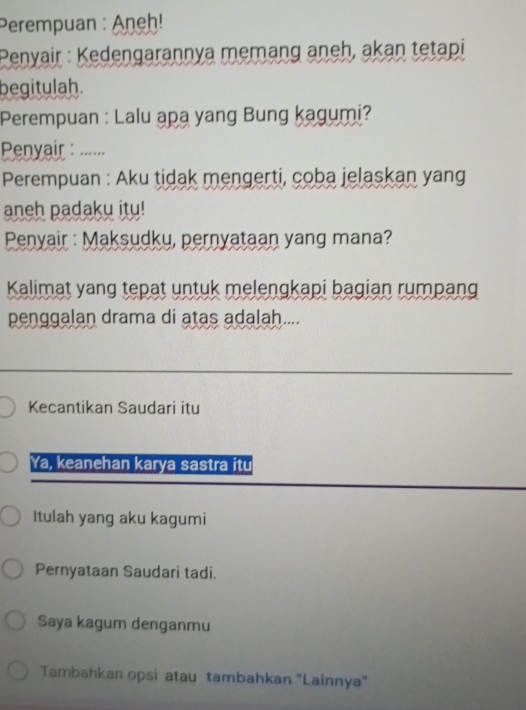 Perempuan : Aneḥ! 
Penyair : Kedengarannya memang aneh, akan tetapi 
begitulah. 
Perempuan : Lalu apa yang Bung kagumi? 
Penyair : ..... 
Perempuan : Aku tidak mengerti, coba jelaskan yang 
aneh padaku itu! 
Penyair : Maksudku, pernyataan yang mana? 
Kalimat yang tepat untuk melengkapi bagian rumpang 
penggalan drama di atas adalah.... 
_ 
Kecantikan Saudari itu 
Ya, keanehan karya sastra itu 
Itulah yang aku kagumi 
Pernyataan Saudari tadi. 
Saya kagum denganmu 
Tambahkan opsi atau tambahkan 'Lainnya"