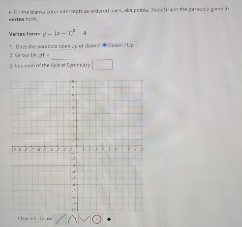 Fill in the blanks Enter intercepts as ordered pairs, aka points. Then Graph the parabola given in 
vertex form. 
Vertex Form: y=(x-1)^2-4
1. Does the parabola open up or down? @ DownOUp 
2. Vertex (x,y)=□
3. Equation of the Axis of Symmetry: □ 
Clear All Draw: