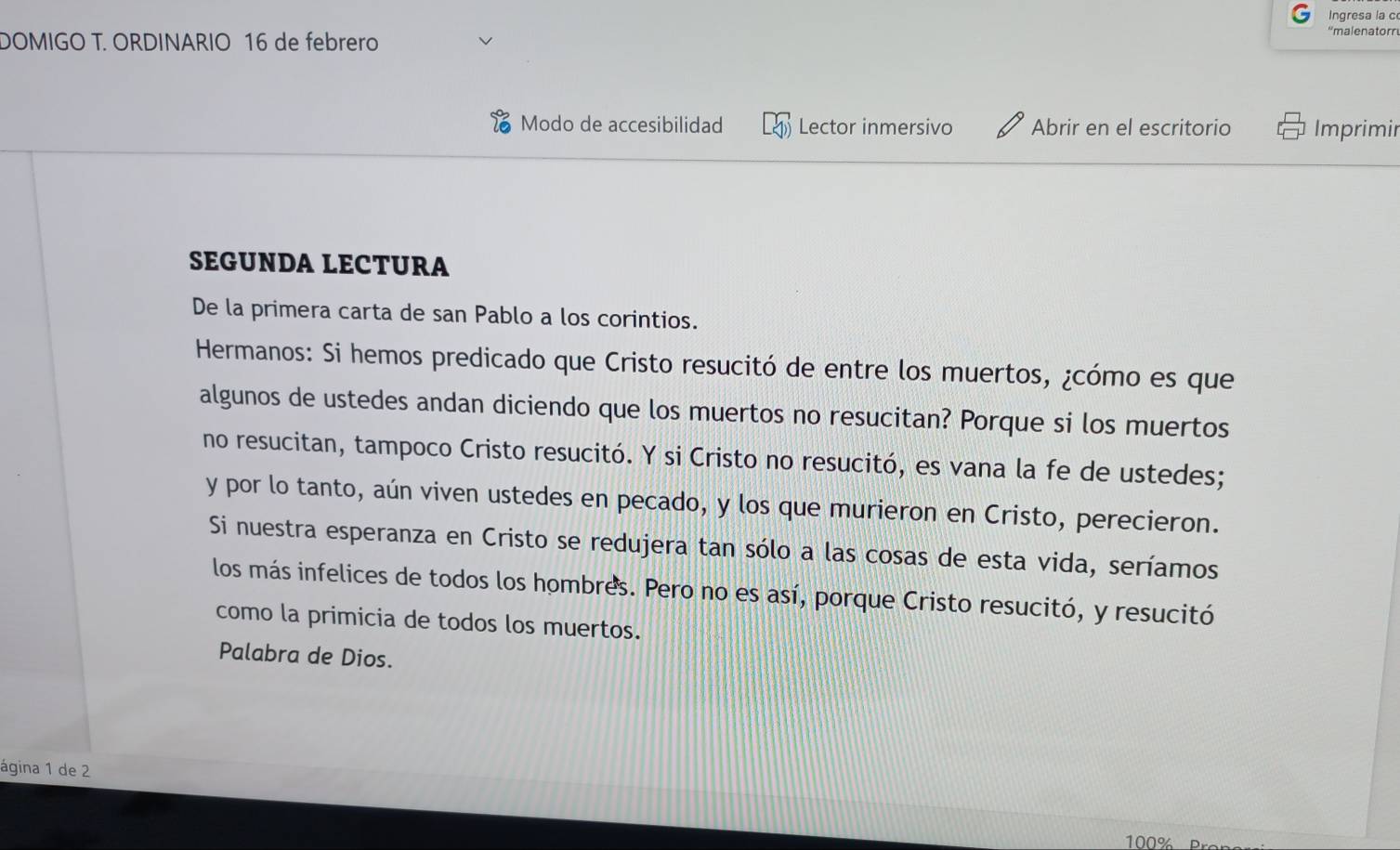 Ingresa la c 
DOMIGO T. ORDINARIO 16 de febrero 
''malenatorr 
Modo de accesibilidad Lector inmersivo Abrir en el escritorio Imprimir 
SEGUNDA LECTURA 
De la primera carta de san Pablo a los corintios. 
Hermanos: Si hemos predicado que Cristo resucitó de entre los muertos, ¿cómo es que 
algunos de ustedes andan diciendo que los muertos no resucitan? Porque si los muertos 
no resucitan, tampoco Cristo resucitó. Y si Cristo no resucitó, es vana la fe de ustedes; 
y por lo tanto, aún viven ustedes en pecado, y los que murieron en Cristo, perecieron. 
Si nuestra esperanza en Cristo se redujera tan sólo a las cosas de esta vida, seríamos 
los más infelices de todos los hombres. Pero no es así, porque Cristo resucitó, y resucitó 
como la primicia de todos los muertos. 
Palabra de Dios. 
ágina 1 de 2
100%