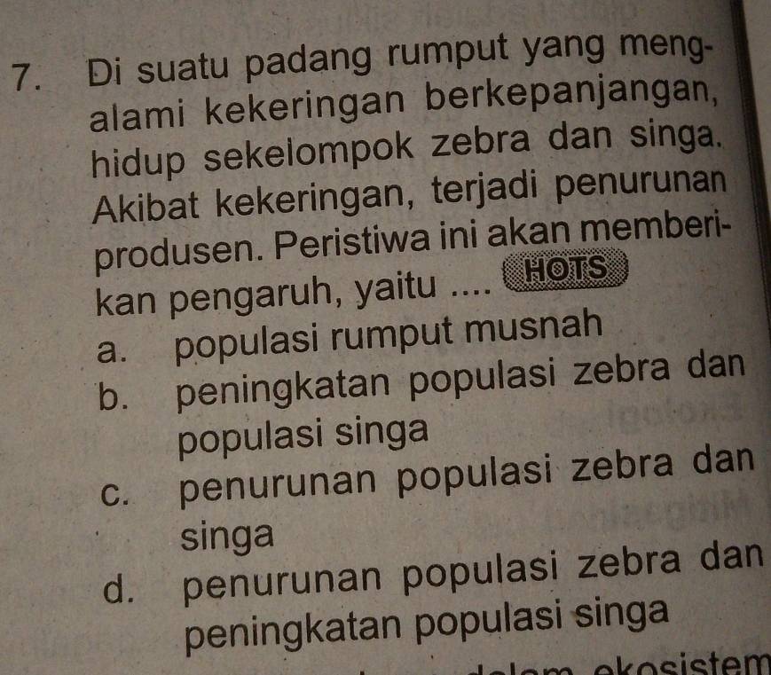 Di suatu padang rumput yang meng-
alami kekeringan berkepanjangan,
hidup sekelompok zebra dan singa.
Akibat kekeringan, terjadi penurunan
produsen. Peristiwa ini akan memberi-
kan pengaruh, yaitu .... HOTS
a. populasi rumput musnah
b. peningkatan populasi zebra dan
populasi singa
c. penurunan populasi zebra dan
singa
d. penurunan populasi zebra dan
peningkatan populasi singa
ekosistem