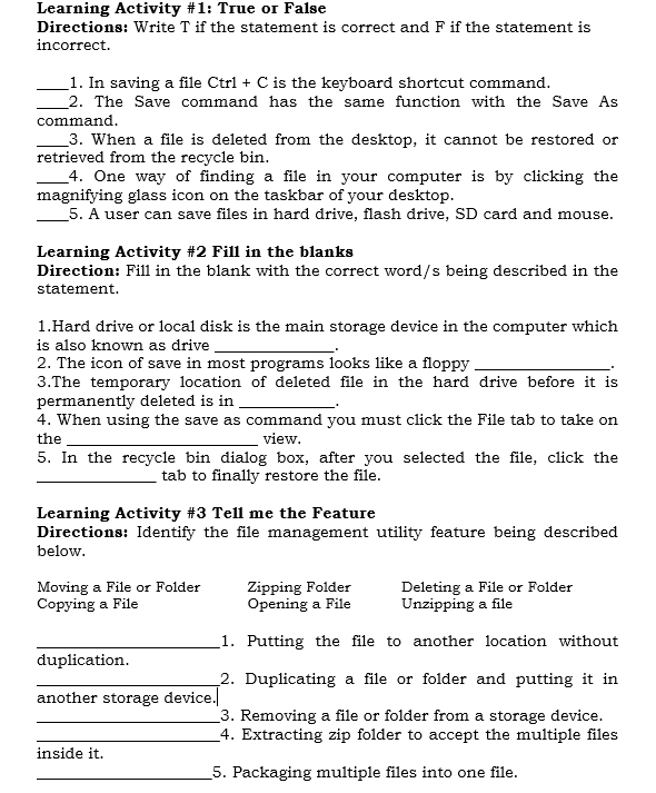 Learning Activity #1: True or False 
Directions: Write T if the statement is correct and F if the statement is 
incorrect. 
_1. In saving a file Ctrl + C is the keyboard shortcut command. 
_2. The Save command has the same function with the Save As 
command. 
_3. When a file is deleted from the desktop, it cannot be restored or 
retrieved from the recycle bin. 
_4. One way of finding a file in your computer is by clicking the 
magnifying glass icon on the taskbar of your desktop. 
_5. A user can save files in hard drive, flash drive, SD card and mouse. 
Learning Activity #2 Fill in the blanks 
Direction: Fill in the blank with the correct word/s being described in the 
statement. 
1.Hard drive or local disk is the main storage device in the computer which 
is also known as drive_ 
2. The icon of save in most programs looks like a floppy_ 
3.The temporary location of deleted file in the hard drive before it is 
permanently deleted is in _' 
4. When using the save as command you must click the File tab to take on 
the _view. 
5. In the recycle bin dialog box, after you selected the file, click the 
_tab to finally restore the file. 
Learning Activity #3 Tell me the Feature 
Directions: Identify the file management utility feature being described 
below. 
Moving a File or Folder Zipping Folder Deleting a File or Folder 
Copying a File Opening a File Unzipping a file 
_1. Putting the file to another location without 
duplication. 
_2. Duplicating a file or folder and putting it in 
another storage device. 
_3. Removing a file or folder from a storage device. 
_4. Extracting zip folder to accept the multiple files 
inside it. 
_5. Packaging multiple files into one file.