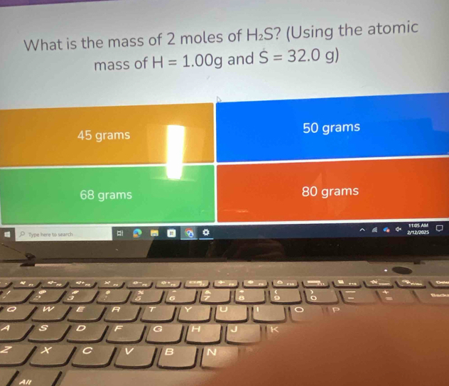 What is the mass of 2 moles of H_2S ? (Using the atomic
mass of H=1.00g and S=32.0g)
45 grams 50 grams
68 grams 80 grams
11:05 AM
Type here to search 2/12/2025
3
6 8 9
w E R T P
A s D F G H
z X C v B N