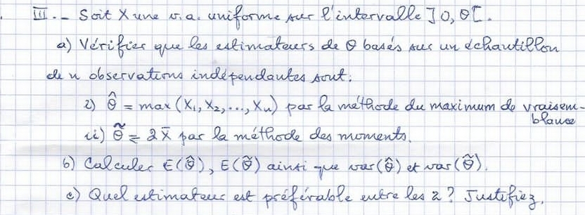 Ⅱ. Soit Xune i. a uniforme fur Rintervalle Jo, BC. 
a) Verifier gue les etimateers de bases rus un dchautielon 
den observations independantes sout. 
2) hat θ =max(x_1,x_2,·s ,x_n) par la methode du maximum do vraisem. 
blauce 
() overline θ =2overline x par Pa methode des moments. 
6) Calcule. E(widehat θ ), E(widehat θ ) aintique our() et was() 
() Quel uimateus est preferable were les i? Juitifies.