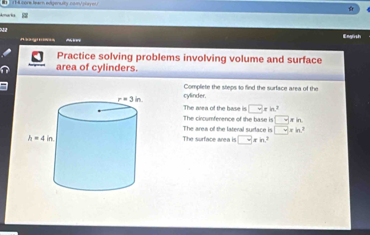 kmarks
022
English
Assg Activo
Practice solving problems involving volume and surface
area of cylinders.
Complete the steps to find the surface area of the
cylinder.
The area of the base is □ π in.^2
The circumference of the base is □ π in.
The area of the lateral surface is □ π in.^2
The surface area is □ π in.^2