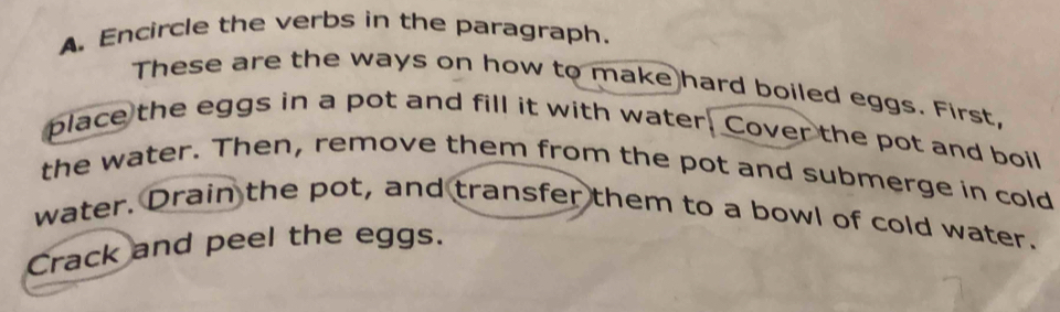 Encircle the verbs in the paragraph. 
These are the ways on how to make hard boiled eggs. First, 
place the eggs in a pot and fill it with water. Cover the pot and boil 
the water. Then, remove them from the pot and submerge in cold 
water. Drain the pot, and transfer them to a bowl of cold water. 
Crack and peel the eggs.