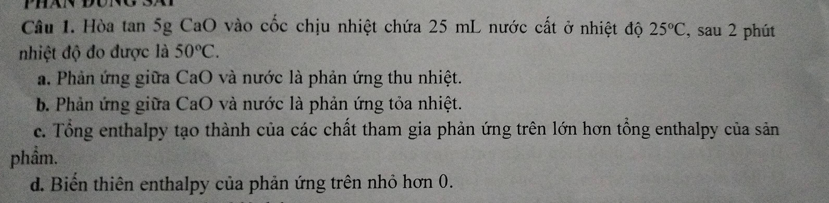 Phan đúng Sã
Câu 1. Hòa tan 5g CaO vào cốc chịu nhiệt chứa 25 mL nước cất ở nhiệt độ 25°C , sau 2 phút
nhiệt độ đo được là 50°C.
a. Phản ứng giữa CaO và nước là phản ứng thu nhiệt.
b. Phản ứng giữa CaO và nước là phản ứng tỏa nhiệt.
c. Tổng enthalpy tạo thành của các chất tham gia phản ứng trên lớn hơn tổng enthalpy của sản
phầm.
d. Biến thiên enthalpy của phản ứng trên nhỏ hơn 0.