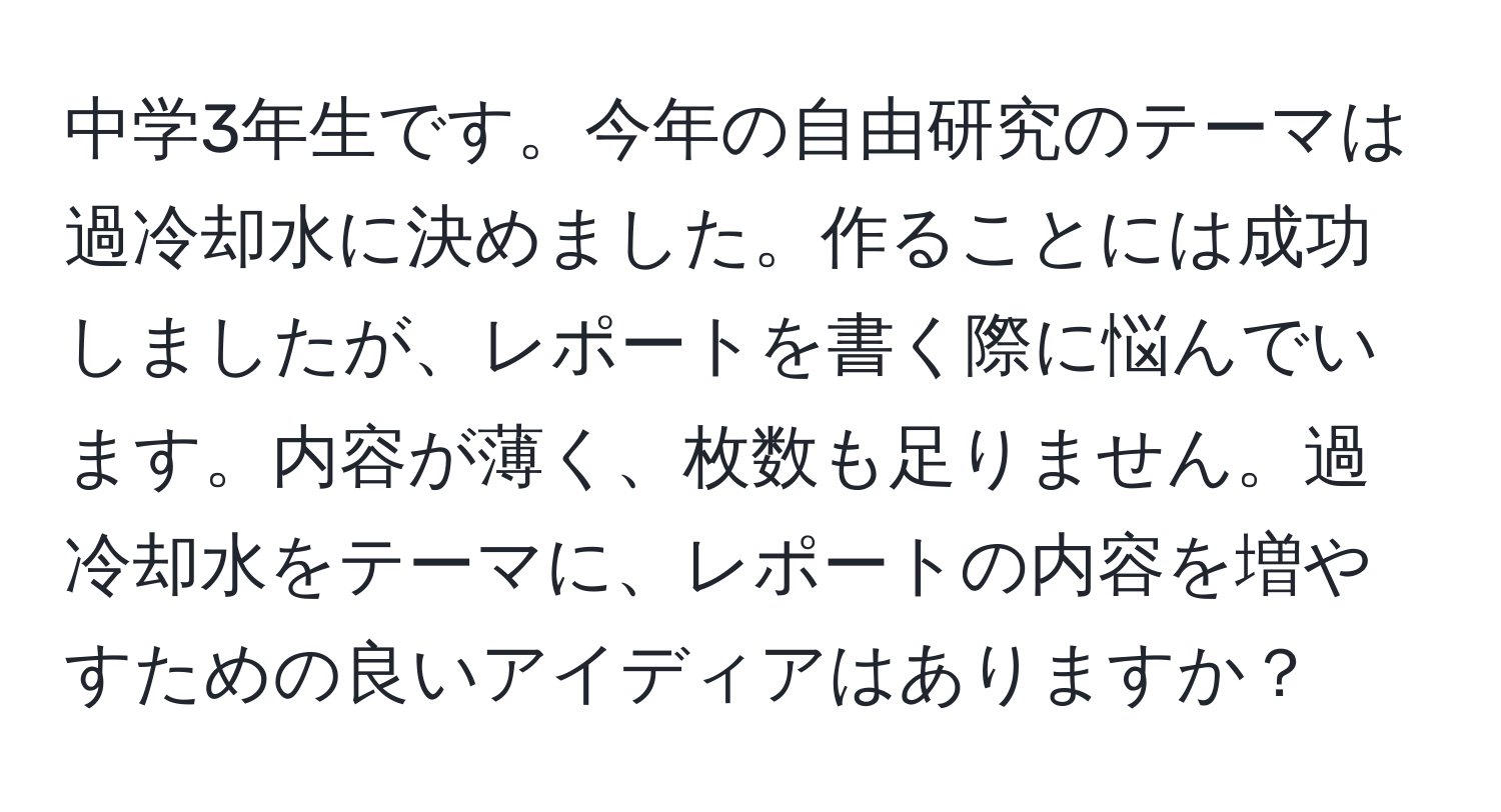 中学3年生です。今年の自由研究のテーマは過冷却水に決めました。作ることには成功しましたが、レポートを書く際に悩んでいます。内容が薄く、枚数も足りません。過冷却水をテーマに、レポートの内容を増やすための良いアイディアはありますか？