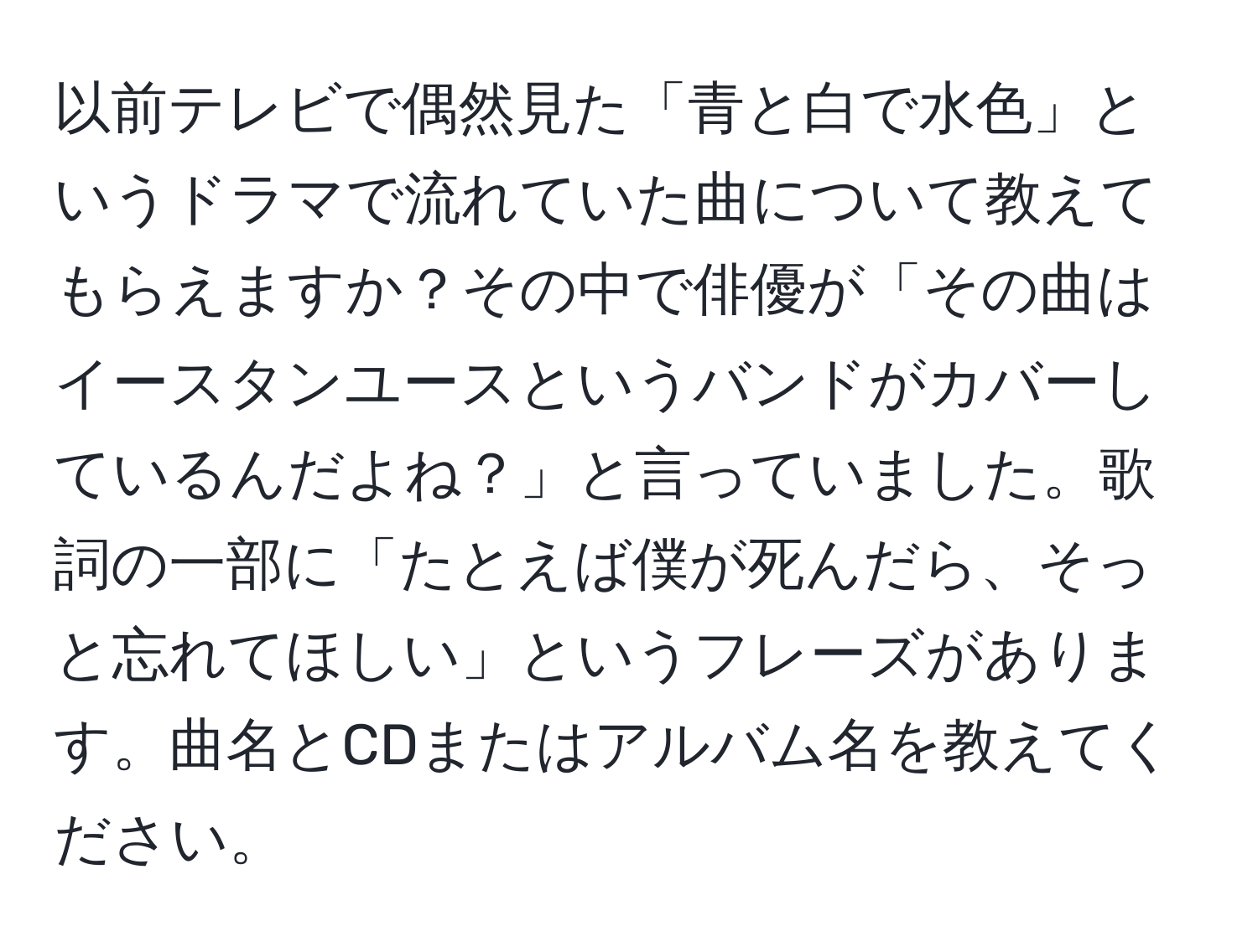 以前テレビで偶然見た「青と白で水色」というドラマで流れていた曲について教えてもらえますか？その中で俳優が「その曲はイースタンユースというバンドがカバーしているんだよね？」と言っていました。歌詞の一部に「たとえば僕が死んだら、そっと忘れてほしい」というフレーズがあります。曲名とCDまたはアルバム名を教えてください。