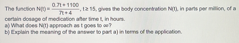 The function N(t)= (0.7t+1100)/7t+4 , t≥ 15 , gives the body concentration N(t) , in parts per million, of a 
certain dosage of medication after time t, in hours. 
a) What does N(t) approach as t goes to ∞? 
b) Explain the meaning of the answer to part a) in terms of the application.