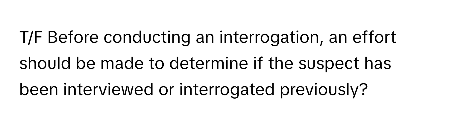 T/F Before conducting an interrogation, an effort should be made to determine if the suspect has been interviewed or interrogated previously?