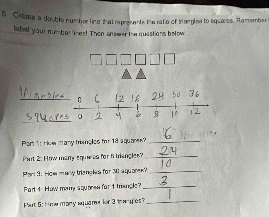 Create a double number line that represents the ratio of triangles to squares. Remember 
label your number lines! Then answer the questions below. 
_ 
_ 
Part 1: How many triangles for 18 squares?_ 
Part 2: How many squares for 8 triangles?_ 
Part 3: How many triangles for 30 squares?_ 
Part 4: How many squares for 1 triangle?_ 
Part 5: How many squares for 3 triangles?_