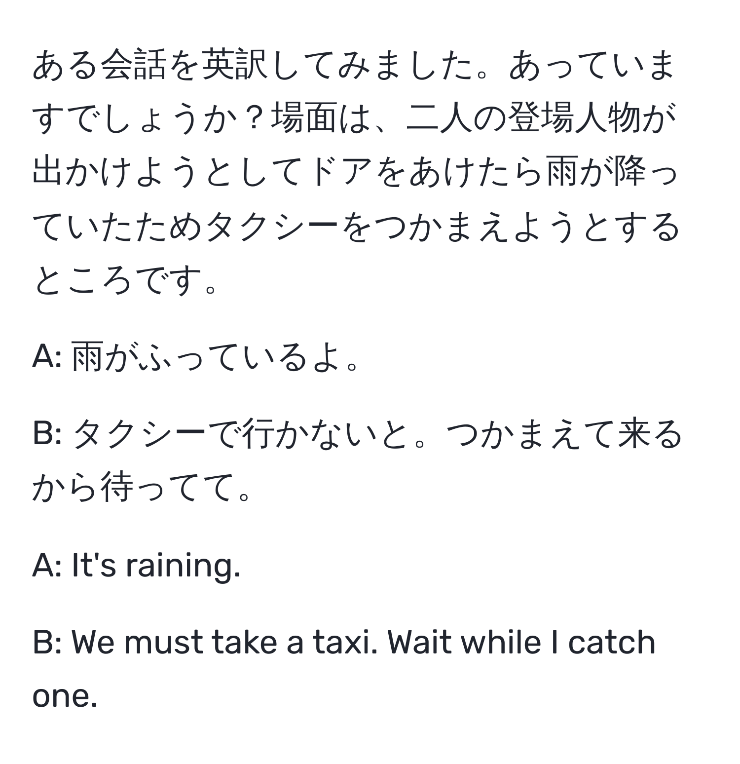 ある会話を英訳してみました。あっていますでしょうか？場面は、二人の登場人物が出かけようとしてドアをあけたら雨が降っていたためタクシーをつかまえようとするところです。

A: 雨がふっているよ。

B: タクシーで行かないと。つかまえて来るから待ってて。

A: It's raining.

B: We must take a taxi. Wait while I catch one.