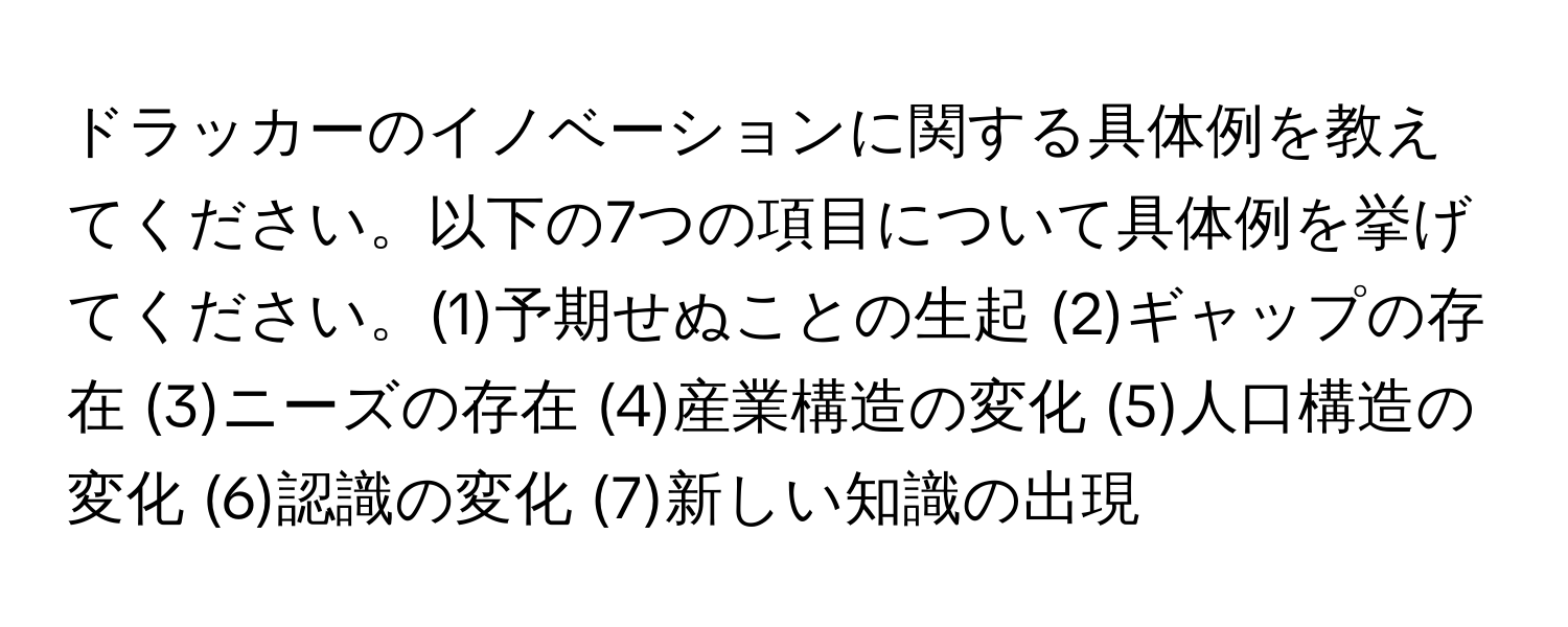 ドラッカーのイノベーションに関する具体例を教えてください。以下の7つの項目について具体例を挙げてください。(1)予期せぬことの生起 (2)ギャップの存在 (3)ニーズの存在 (4)産業構造の変化 (5)人口構造の変化 (6)認識の変化 (7)新しい知識の出現