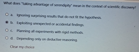 What does "taking advantage of serendipity'' mean in the context of scientific discovery?
a. Ignoring surprising results that do not fit the hypothesis.
b. Exploiting unexpected or accidental findings.
c. Planning all experiments with rigid methods.
d. Depending only on deductive reasoning.
Clear my choice