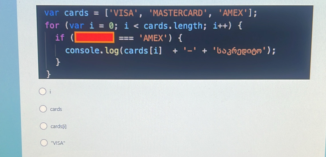 var cards a = ['VISA '， 'MASTERCARD' ,'AMEX') : 
for (var i=0; i < cards.length;  i++)
if (□ === 'AMEX')  
console.log(cards[i] +'-'+'bo_1+oon') 
i 
cards 
cards[i] 
''VISA''