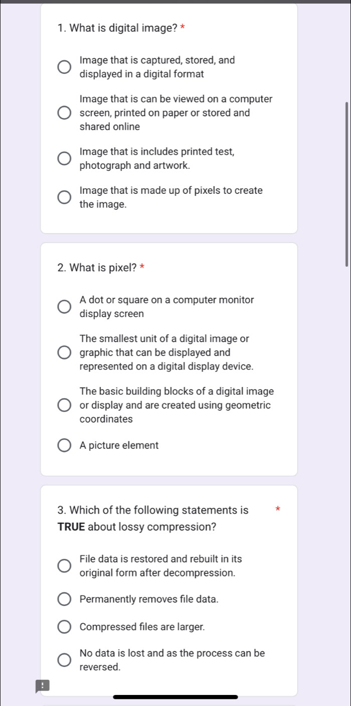 What is digital image? *
Image that is captured, stored, and
displayed in a digital format
Image that is can be viewed on a computer
screen, printed on paper or stored and
shared online
Image that is includes printed test,
photograph and artwork.
Image that is made up of pixels to create
the image.
2. What is pixel? *
A dot or square on a computer monitor
display screen
The smallest unit of a digital image or
graphic that can be displayed and
represented on a digital display device.
The basic building blocks of a digital image
or display and are created using geometric
coordinates
A picture element
3. Which of the following statements is
TRUE about lossy compression?
File data is restored and rebuilt in its
original form after decompression.
Permanently removes file data.
Compressed files are larger.
No data is lost and as the process can be
reversed.
!