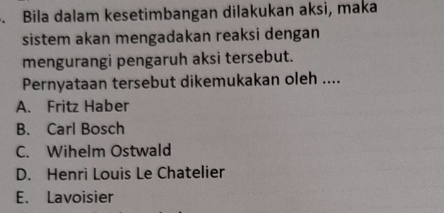 Bila dalam kesetimbangan dilakukan aksi, maka
sistem akan mengadakan reaksi dengan
mengurangi pengaruh aksi tersebut.
Pernyataan tersebut dikemukakan oleh ....
A. Fritz Haber
B. Carl Bosch
C. Wihelm Ostwald
D. Henri Louis Le Chatelier
E. Lavoisier