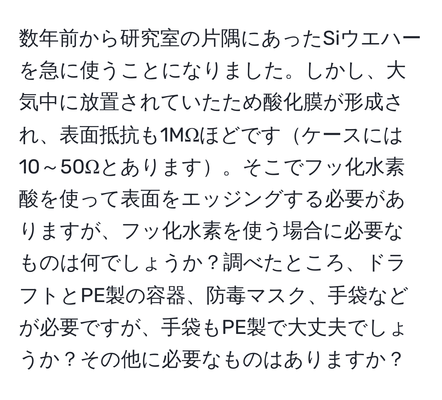 数年前から研究室の片隅にあったSiウエハーを急に使うことになりました。しかし、大気中に放置されていたため酸化膜が形成され、表面抵抗も1MΩほどですケースには10～50Ωとあります。そこでフッ化水素酸を使って表面をエッジングする必要がありますが、フッ化水素を使う場合に必要なものは何でしょうか？調べたところ、ドラフトとPE製の容器、防毒マスク、手袋などが必要ですが、手袋もPE製で大丈夫でしょうか？その他に必要なものはありますか？