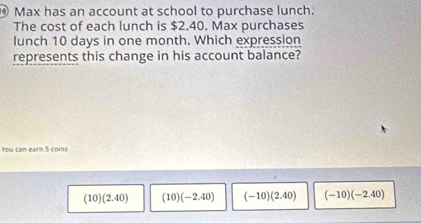 ⑩ Max has an account at school to purchase lunch.
The cost of each lunch is $2.40. Max purchases
lunch 10 days in one month. Which expression
represents this change in his account balance?
You can earn 5 coins
(10)(2.40) (10)(-2.40) (-10)(2.40) (-10)(-2.40)