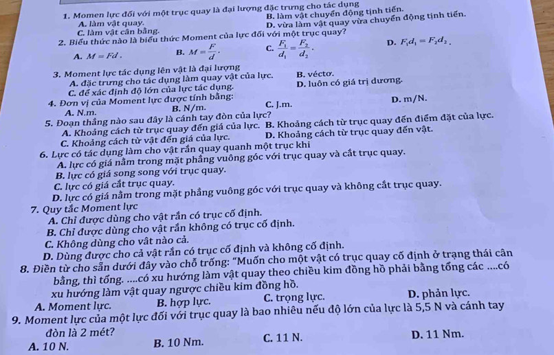 Momen lực đối với một trục quay là đại lượng đặc trưng cho tác dụng
B. làm vật chuyển động tịnh tiến.
C. làm vật cần bằng. D. vừa làm vật quay vừa chuyển động tịnh tiến.
A. làm vật quay.
2. Biểu thức nào là biểu thức Moment của lực đối với một trục quay?
D.
A. M=Fd. B. M= F/d . C. frac F_1d_1=frac F_2d_2. F_1d_1=F_2d_2.
3. Moment lực tác dụng lên vật là đại lượng B. vécto.
A. đặc trưng cho tác dụng làm quay vật của lực.
C. để xác định độ lớn của lực tác dụng. D. luôn có giá trị dương.
4. Đơn vị của Moment lực được tính bằng: C. J.m.
A. N.m. B. N/m. D. m/N.
5. Đoạn thầng nào sau đây là cánh tay đòn của lực?
A. Khoảng cách từ trục quay đến giá của lực. B. Khoảng cách từ trục quay đến điểm đặt của lực.
C. Khoảng cách từ vật đến giá của lực. D. Khoảng cách từ trục quay đến vật.
6. Lực có tác dụng làm cho vật rần quay quanh một trục khi
A. lực có giá nằm trong mặt phẳng vuông góc với trục quay và cắt trục quay.
B. lực có giá song song với trục quay.
C. lực có giá cắt trục quay.
D. lực có giá nằm trong mặt phẳng vuông góc với trục quay và không cắt trục quay.
7. Quy tắc Moment lực
A. Chỉ được dùng cho vật rắn có trục cố định.
B. Chỉ được dùng cho vật rắn không có trục cố định.
C. Không dùng cho vật nào cả.
D. Dùng được cho cả vật rắn có trục cố định và không cố định.
8. Điền từ cho sẵn dưới đây vào chỗ trống: "Muốn cho một vật có trục quay cố định ở trạng thái cân
bằng, thì tổng. ....có xu hướng làm vật quay theo chiều kim đồng hồ phải bằng tổng các ....có
xu hướng làm vật quay ngược chiều kim đồng hồ.
A. Moment lực. B. hợp lực. C. trọng lực. D. phản lực.
9. Moment lực của một lực đối với trục quay là bao nhiêu nếu độ lớn của lực là 5,5 N và cánh tay
đòn là 2 mét?
A. 10 N. B. 10 Nm. C. 11 N. D. 11 Nm.