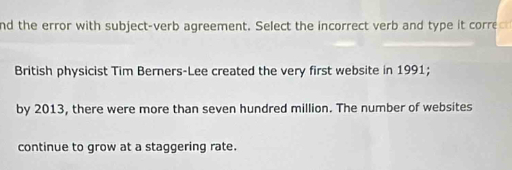 nd the error with subject-verb agreement. Select the incorrect verb and type it correc 
British physicist Tim Berners-Lee created the very first website in 1991; 
by 2013, there were more than seven hundred million. The number of websites 
continue to grow at a staggering rate.