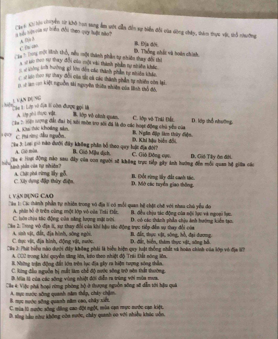 Cia 6: Khi hậu chuyển từ khô hạn sang ẩm ướt dẫn đến sự biển đổi của dòng chây, thàm thực vật, thổ nhưỡng
lA biểu hiện của sự biến đổi theo quy luật nào
A. Đja ð.
C. Đại cao.
B. Địa đới.
D. Thống nhất và hoàn chính.
Câu T: Trong một lãnh thổ, nều một thành phần tự nhiên thay đổi thi
A. sẽ keo theo sự thay đổi của một vài thành phần tự nhiên khác.
B. sẽ không ảnh hưởng gì lớn đến các thành phần tự nhiên khác.
C. sẽ keo theo sự thay đổi của tất cả các thành phần tự nhiên còn lại.
), sẽ làm cạn kiệt nguồn tài nguyên thiên nhiên của lãnh thổ đó.
3. Vận dụng
hiện  Liu 1: Lớp vô địa lí còn được gọi là
A. lớp phủ thực vật. B. lớp vỏ cảnh quan. C. lớp vô Trái Đất. D. lớp thổ nhưỡng.
Cầu 2: Hiện tượng đất đai bị xói mòn trơ sới đá là do các hoạt động chủ yếu của
A. Khai thác khoáng sản.
B. Ngăn đập làm thủy điện.
à quy C. Phá rừng đầu nguồn. D. Khí hậu biến đổi.
Cầu 3: Loại gió nào dưới đây không phân bố theo quy luật địa đới?
A. Gió mùa.
B. Gió Mậu dịch. C. Gió Đông cực. D. Gió Tây ôn đởi.
biểu  C âu 4: Hoạt động nào sau đây của con người sẽ không trực tiếp gây ảnh hưởng đến mối quan hệ giữa các
hành phần của tự nhiên
A. Chặt phá rừng lấy gỗ. B. Đốt rừng lấy đất canh tác.
C. Xây dựng đập thủy điện. D. Mở các tuyến giao thông.
1 Vận dụng cao
Câu 1: Các thành phần tự nhiên trong vỏ địa lí có mối quan hệ chặt chẽ với nhau chủ yếu đo
A. phân bổ ở trên cùng một lớp vỏ của Trái Đất. B. đều chịu tác động của nội lực và ngoại lực.
C. luôn chịu tác động của năng lượng mặt trời. D. có các thành phần chịu ảnh hướng kiến tạo.
Cầu 2: Trong vô địa lí, sự thay đổi của khí hậu tác động trực tiếp đến sự thay đổi của
A. sinh vật, đất, địa hình, sông ngòi.  B. đất, thực vật, sông, hồ, đại dương.
C. thực vật, địa hình, động vật, nước. D. đất, biển, thàm thực vật, sông hồ.
Câu 3: Phát biểu nào dưới đây không phải là biểu hiện quy luật thống nhất và hoàn chính của lớp vỏ địa li?
A. CO2 trong khí quyền tăng lên, kéo theo nhiệt độ Trái Đất nóng lên.
B. Những trận động đất lớn trên lục địa gây ra hiện tượng sóng thần.
C. Rừng đầu nguồn bị mất làm chế độ nước sông trở nên thất thường.
D. Mùa lũ của các sông vùng nhiệt đới diễn ra trùng với mùa mưa.
Câu 4: Việc phá hoại rừng phòng hộ ở thượng nguồn sông sẽ dẫn tới hậu quả
A. mực nước sông quanh năm thấp, chảy chậm.
B. mực nước sông quanh năm cao, chảy xiết.
C. mùa lũ nước sông dâng cao đột ngột, mùa cạn mực nước cạn kiệt.
D. sông hầu như không còn nước, chảy quanh co với nhiều khúc uốn.