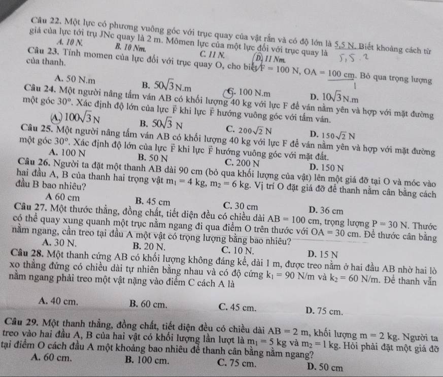 Một lực có phương vuông gốc với trục quay của vật rắn và có độ lớn là 5,5 N. Biết khoảng cách từ
giả của lực tới trụ JNe quay là 2 m. Mômen lực của một lực đối với trục quay là
A. 10 N. B. 10 Nm. C IIN. D. 11 Nm.
của thanh.
Câu 23. Tính momen của lực đối với trục quay O, cho biếy F=100N,OA=frac 100cm. Bỏ qua trọng lượng
A. 50 N.m B. 50sqrt(3)N.m C. 100 N.m D. 10sqrt(3)N.m
Câu 24. Một người nâng tấm ván AB có khối lượng 40 kg với lực F để ván nằm yên và hợp với mặt đường
một góc 30° *. Xác định độ lớn của lực F khi lực F hướng vuông góc với tấm văn.
A, 100sqrt(3)N B. 50sqrt(3)N C. 200sqrt(2)N D. 150sqrt(2)N
Câu 25. Một người nâng tấm ván AB có khối lượng 40 kg với lực F để ván nằm yên và hợp với mặt đường
một góc 30°. Xác định độ lớn của lực F khi lực F hướng vuông góc với mặt đất.
A. 100 N B. 50 N C. 200 N D. 150 N
Câu 26. Người ta đặt một thanh AB dài 90 cm (bỏ qua khối lượng của vật) lên một giá đỡ tại O và móc vào
hai đầu A, B của thanh hai trọng vật m_1=4kg,m_2=6kg. Vị trí O đặt giá đỡ để thanh nằm cân bằng cách
đầu B bao nhiêu?
A 60 cm B. 45 cm C. 30 cm D. 36 cm
Cầu 27. Một thước thẳng, đồng chất, tiết diện đều có chiều dài AB=100cm , trọng lượng P=30N. Thước
có thể quay xung quanh một trục nằm ngang đi qua điểm O trên thước với OA=30cm. Để thước cân bằng
nằm ngang, cần treo tại đầu A một vật có trọng lượng bằng bao nhiêu?
A. 30 N. B. 20 N. C. 10 N. D. 15 N
Câu 28. Một thanh cứng AB có khối lượng không đáng kể, dài 1 m, được treo nằm ở hai đầu AB nhờ hai lò
xo thẳng đứng có chiều dài tự nhiên bằng nhau và có độ cứng k_1=90N/m và k_2=60N/m. Để thanh vẫn
nằm ngang phải treo một vật nặng vào điểm C cách A là
A. 40 cm. B. 60 cm. C. 45 cm. D. 75 cm.
Cầu 29. Một thanh thẳng, đồng chất, tiết diện đều có chiều dài AB=2m , khối lượng m=2kg. Người ta
treo vào hai đầu A, B của hai vật có khối lượng lần lượt là m_1=5kg và m_2=1kg.  Hỏi phải đặt một giá đỡ
tại điểm O cách đầu A một khoảng bao nhiêu để thanh cân bằng nằm ngang?
A. 60 cm. B. 100 cm. C. 75 cm. D. 50 cm