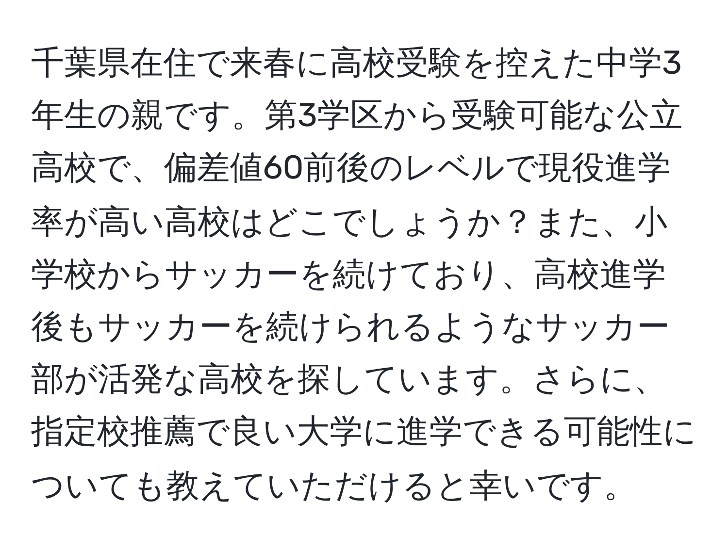 千葉県在住で来春に高校受験を控えた中学3年生の親です。第3学区から受験可能な公立高校で、偏差値60前後のレベルで現役進学率が高い高校はどこでしょうか？また、小学校からサッカーを続けており、高校進学後もサッカーを続けられるようなサッカー部が活発な高校を探しています。さらに、指定校推薦で良い大学に進学できる可能性についても教えていただけると幸いです。