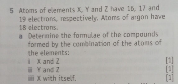 Atoms of elements X, Y and Z have 16, 17 and
19 electrons, respectively. Atoms of argon have
18 electrons. 
a Determine the formulae of the compounds 
formed by the combination of the atoms of 
the elements: 
ì X and Z [1] 
ⅱ Y and Z [1] 
iii X with itself. [1]