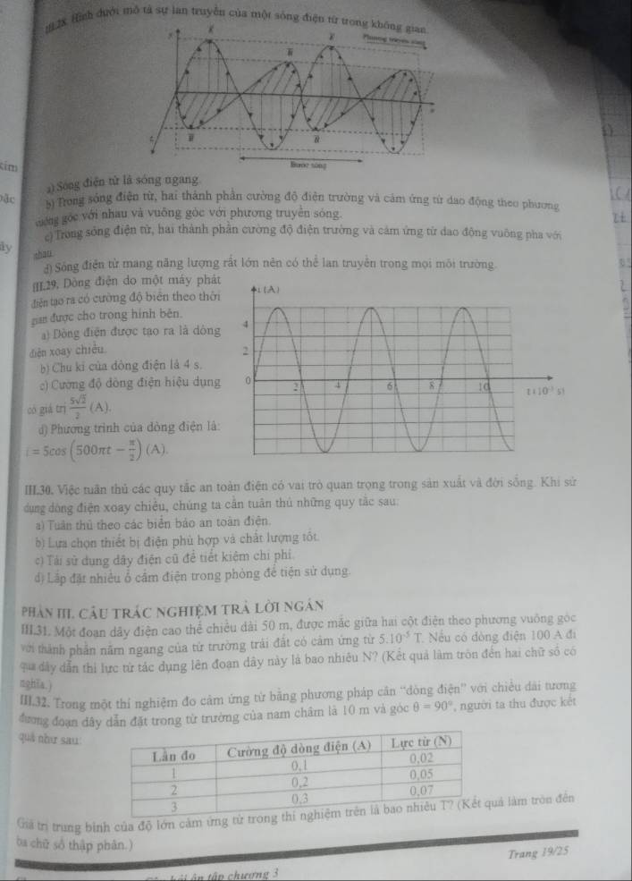 12X Hình đưới mô tả sự lan truyền của một sòng điện từ 
tim
a) Sóng điện từ là sóng ngang
Đặc
s) Trong sống điện từ, hai thành phản cường độ điện trường và cảm ứng từ dao động theo phương
cướng góc với nhau và vuống gòc với phương truyền sóng.
ci Trong sông điện từ, hai thành phần cường độ điện trường và cảm ứng từ dao động vuông pha với
ly zhan
d) Sóng điện từ mang năng lượng rất lớn nên có thể lan truyền trong mọi môi trường
[]L29, Dòng điện do một máy phát U
điện tạo ra có cường độ biên theo thời
gian được cho trong hình bên.
) Dòng điện được tạo ra là dòng
diện xoay chiều 
b) Chu ki của đòng điện là 4 s.
c) Cường độ dòng điện hiệu dụng
n
có giá t  5sqrt(2)/2 (A).
d) Phương trình của dòng điện là:
i=5cos (500π t- π /2 )(A).
IIL30, Việc tuần thủ các quy tắc an toàn điện có vai trò quan trọng trong sản xuất và đời sống. Khi sử
dụng dòng điện xoay chiều, chúng ta cần tuân thủ những quy tắc sau:
a) Tuân thủ theo các biển bảo an toàn điện.
b) Lựa chọn thiết bị điện phù hợp và chất lượng tốt.
c) Tải sử dụng dây điện cũ để tiết kiêm chi phi.
độ Lấp đặt nhiều ổ cầm điện trong phòng để tiện sử dụng.
Phản HI. Câu trác nghiệm trà lời ngân
III.31. Một đoạn dây điện cao thể chiều dài 50 m, được mắc giữa hai cột điện theo phương vuông góc
với thành phần năm ngang của từ trường trải đất có cảm ứng từ 5.10^(-5)T Nếu có dòng điện 100 A đi
qua đây dẫn thi lực từ tác dụng lên đoạn dây này là bao nhiêu N? (Kết quả làm tròn đến hai chữ số có
nghĩa.)
III.32. Trong một thí nghiệm đo cảm ứng từ bằng phương pháp căn “dòng điện” với chiều dài tương
đương đoạn dây dẫn đặt trong từ trường của nam châm là 10 m và góc θ =90° , người ta thu được kết
quá như sau:
Giả trị trung binh của độ lớn cảm ứng tử tronuả làm tròn đến
ba chữ số thập phân.)
Trang 19/25
á  ậ n tập chương 3