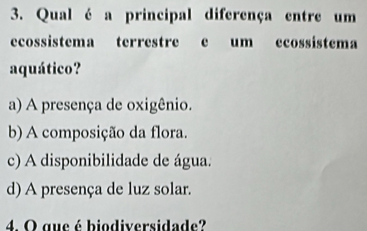 Qual é a principal diferença entre um
ecossistema terrestre e um ecossistema
aquático?
a) A presença de oxigênio.
b) A composição da flora.
c) A disponibilidade de água.
d) A presença de luz solar.
4. O que é biodiversidade?