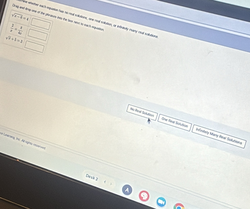 sqrt(x-6)=4
Drag and drop one of the phrases into the box next to each equation
hine whether each equation has no real solutions, one real solution, or infinitely many real solutions
 2/x = 8/4x  ||
sqrt(x)+5=3
No Real Solution One Real Solution Infinitely Many Real Solutions
e Learning, Inc. All rights reserved
Desk 2