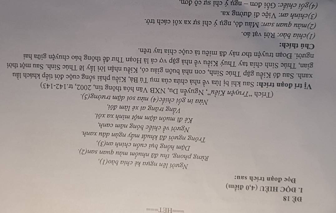 ==ET=== 
đè 18
I. ĐQC HIÈU (4, 0 điểm) 
Đọc đoạn trích sau: 
Người lên ngựa kẻ chia bào(1), 
Rừng phong, thu đã nhuốm màu quan san(2). 
Dặm hồng bụi cuốn chinh an(3), 
Trông người đã khuất mấy ngàn dâu xanh. 
Người về chiếc bóng năm canh, 
Kẻ đi muôn dặm một mình xa xôi. 
Vầng trăng ai xẻ làm đôi, 
Nửa in gối chiếc(4) nửa soi dặm trường(5). 
(Trích “Truyện Kiều”, Nguyễn Du, NXB Văn hóa thông tin, 2002, tr.142-143) 
Vị trí đoạn trích: Sau khi bị lừa về nhà chứa của mụ Tú Bà, Kiều phải sống cuộc đời tiếp khách lầu 
xanh. Sau đó Kiều gặp Thúc Sinh, con nhà buôn giàu có, Kiều nhận lời lấy lẽ Thúc Sinh. Sau một thời 
gian, Thúc Sinh chia tay Thuý Kiều về nhà gặp vợ cả là Hoạn Thư đề thông báo chuyện giữa hai 
người. Đoạn truyện thơ này đã miêu tả cuộc chia tay trên. 
Chú thích: 
(1)chia bào: Rời vạt áo. 
(2)màu quan san: Màu đỏ, ngụ ý chỉ sự xa xôi cách trở. 
(3)chinh an: Việc đi đường xa. 
(4)gối chiếc: Gối đơn - ngụ ý chỉ sự cô đơn,