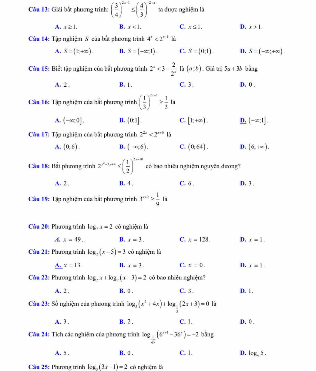 Giải bất phương trình: ( 3/4 )^2x-1≤ ( 4/3 )^-2+x ta được nghiệm là
A. x≥ 1. B. x<1. C. x≤ 1. D. x>1.
Câu 14: Tập nghiệm S của bất phương trình 4^x<2^(x+1) là
A. S=(1;+∈fty ). B. S=(-∈fty ;1). C. S=(0;1). D. S=(-∈fty ;+∈fty ).
Câu 15: Biết tập nghiệm của bất phương trình 2^x<3- 2/2^x  là (a;b). Giá trị 5a+3b bằng
A. 2 . B. 1 . C. 3 . D. 0 .
Câu 16: Tập nghiệm của bất phương trình ( 1/3 )^2x-1≥  1/3 1dot a
A. (-∈fty ;0]. B. (0;1]. C. [1;+∈fty ). D. (-∈fty ;1].
Câu 17: Tập nghiệm của bất phương trình 2^(2x)<2^(x+6) là
A. (0;6). B. (-∈fty ;6). C. (0;64). D. (6;+∈fty ).
Câu 18: Bất phương trình 2^(x^2)-3x+4≤ ( 1/2 )^2x-10 có bao nhiêu nghiệm nguyên dương?
A. 2 . B. 4 . C. 6 . D. 3 .
Câu 19: Tập nghiệm của bất phương trình 3^(x+2)≥  1/9  là
Câu 20: Phương trình log _7x=2 có nghiệm là
A. x=49. B. x=3. C. x=128. D. x=1.
Câu 21: Phương trình log _2(x-5)=3 có nghiệm là
A. x=13. B. x=3. C. x=0. D. x=1.
Câu 22: Phương trình log _2x+log _2(x-3)=2 có bao nhiêu nghiệm?
A. 2 . B. 0 . C. 3 . D. 1 .
Câu 23: Số nghiệm của phương trình log _3(x^2+4x)+log _ 1/3 (2x+3)=0 là
A. 3 . B. 2 . C. 1. D. 0 .
Câu 24: Tích các nghiệm của phương trình log _ 1/sqrt(5) (6^(x+1)-36^x)=-2 bằng
A. 5 . B. 0 . C. 1. D. log _65.
Câu 25: Phương trình log _3(3x-1)=2 có nghiệm là