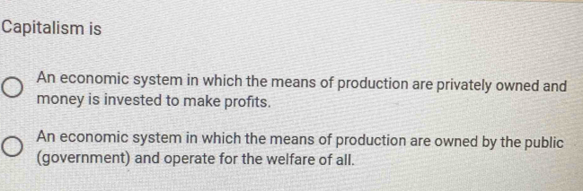 Capitalism is
An economic system in which the means of production are privately owned and
money is invested to make profits.
An economic system in which the means of production are owned by the public
(government) and operate for the welfare of all.