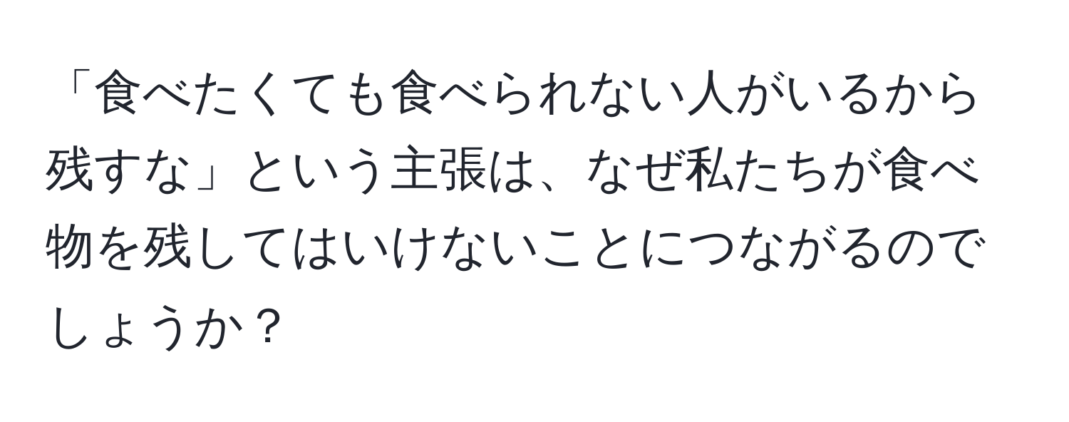 「食べたくても食べられない人がいるから残すな」という主張は、なぜ私たちが食べ物を残してはいけないことにつながるのでしょうか？