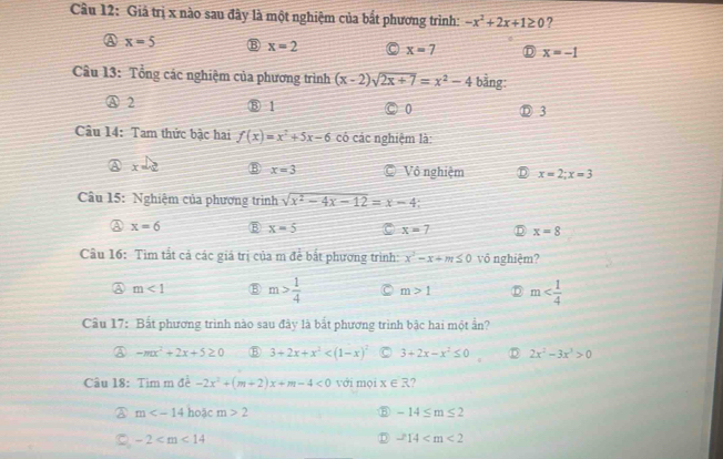 Giả trị x nào sau đây là một nghiệm của bắt phương trình: -x^2+2x+1≥ 0 ?
x=5 B x=2 x=7 x=-1
Câu 13: Tổng các nghiệm của phương trình (x-2)sqrt(2x+7)=x^2-4 bằng:
A 2 ⑧ 1 0 3
Câu 14: Tam thức bậc hai f(x)=x^2+5x-6 có các nghiệm là:
A x=2 B x=3 Vô nghiệm x=2;x=3
Câu 15: Nghiệm của phương trình sqrt(x^2-4x-12)=x-4 :
A x=6 x=5 C x=7 x=8
Câu 16: Tìm tắt cả các giá trị của m để bắt phương trình: x^2-x+m≤ 0 vô nghiệm?
m<1</tex> ⑧ m> 1/4  m>1 m
Câu 17: Bắt phương trình nào sau đây là bắt phương trình bậc hai một ẩn?
-mx^2+2x+5≥ 0 B 3+2x+x^2 3+2x-x^2≤ 0 D 2x^2-3x^3>0
Câu 18: Tìm m đề -2x^2+(m+2)x+m-4<0</tex> với mọi x∈ R ?
m hoặc m>2 ⑤ -14≤ m≤ 2
-2
D -14