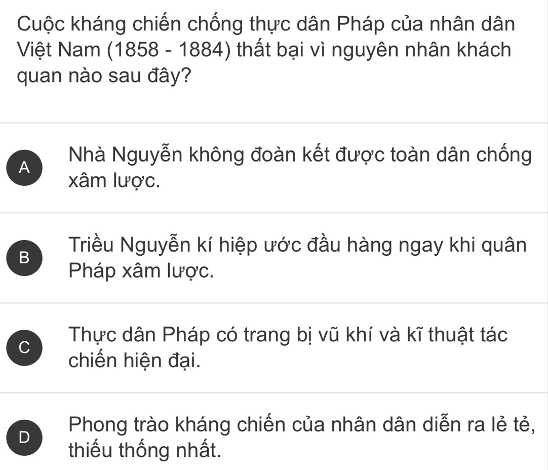 Cuộc kháng chiến chống thực dân Pháp của nhân dân
Việt Nam (1858 - 1884) thất bại vì nguyên nhân khách
quan nào sau đây?
A
Nhà Nguyễn không đoàn kết được toàn dân chống
xâm lược.
B
Triều Nguyễn kí hiệp ước đầu hàng ngay khi quân
Pháp xâm lược.
C
Thực dân Pháp có trang bị vũ khí và kĩ thuật tác
chiến hiện đại.
D
Phong trào kháng chiến của nhân dân diễn ra lẻ tẻ,
thiếu thống nhất.