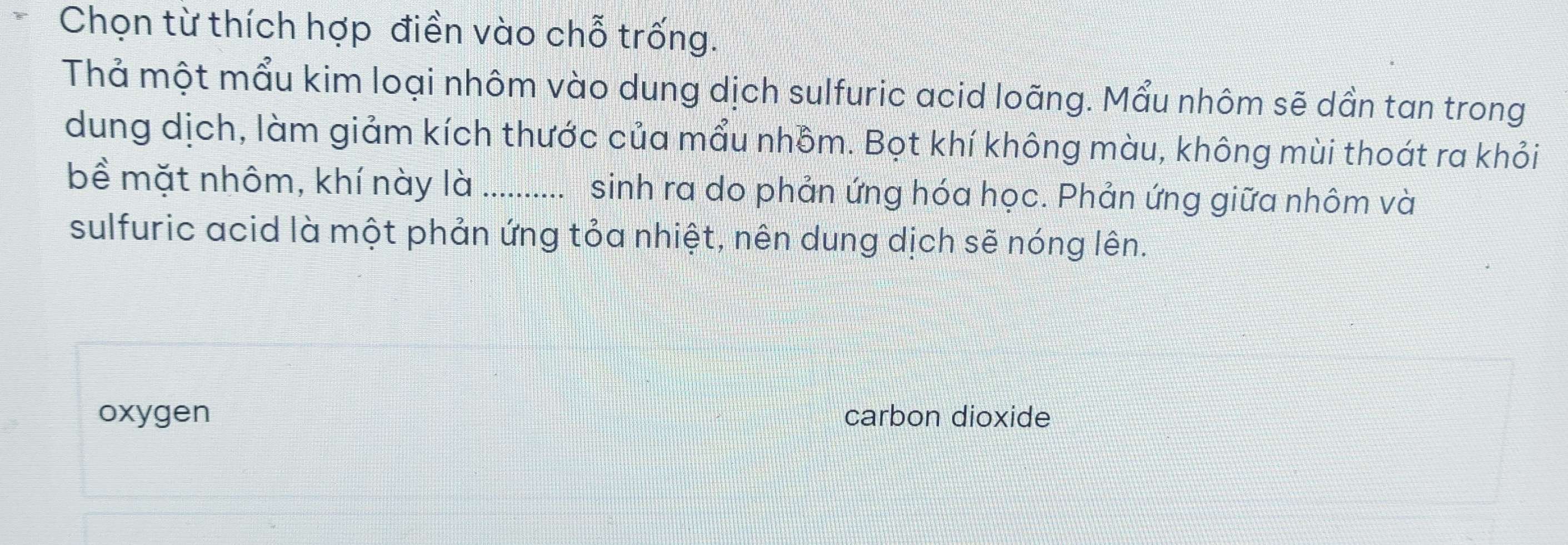 Chọn từ thích hợp điền vào chỗ trống.
Thả một mẩu kim loại nhôm vào dung dịch sulfuric acid loãng. Mẩu nhôm sẽ dần tan trong
dung dịch, làm giảm kích thước của mẩu nhồm. Bọt khí không màu, không mùi thoát ra khỏi
bề mặt nhôm, khí này là_ .......... sinh ra do phản ứng hóa học. Phản ứng giữa nhôm và
sulfuric acid là một phản ứng tỏa nhiệt, nên dung dịch sẽ nóng lên.
oxygen carbon dioxide