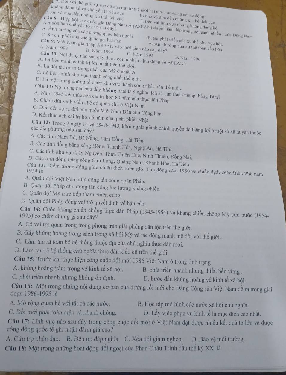 7: Đổi với thể giới sự sụp đổ của trật tự thể giới hai cực I-an-ta đã có tác động
không đáng kể và chủ yểu là tiêu cực B. nhỏ và đưa đến những xu thể tích cực
lớn và đưa đến những xu thể tích cực D. trên vài lĩnh vực nhưng không đáng kế
A muồn hạn chế yếu tổ nào sau đây?
Câu 8: Hiệp hội các quốc gia Đông Nam Á (ASEAN) được thành lập trong bối cánh nhiều nước Đông Nam
A. Anh hưởng của các cường quốc bên ngoài B. Sự phát triển của xu thể khu vực hóa
C. Sự chỉ phổi của các quốc gia hai đảo A. Ảnh hướng của xu thể toàn cầu hóa
Câu 9: Việt Nam gia nhập ASEAN vào thời gian nào sau đây?
A. Năm 1993 B. Năm 1994 C. Năm 1995 D. Năm 1996
Câu 10: Nội dung nào sau đây được coi là nhận định đúng về ASEAN?
A. Là liên minh chính trị lớn nhất trên thế giới.
B. Là đổi tác quan trọng nhất của Mỹ ở châu Á.
C. Là liên minh khu vực thành công nhất thế giới,
D. Là một trong những tổ chức khu vực thành công nhất trên thể giới.
Câu 11: Nội dung nào sau đây không phải là ý nghĩa lịch sử của Cách mạng tháng Tâm?
A. Năm 1945 kết thúc ách cai trị hơn 80 năm của thực dân Pháp
B. Chấm dứt vĩnh viễn chế độ quân chủ ở Việt Nam
C. Đưa đến sự ra đời của nước Việt Nam Dân chủ Cộng hòa
D. Kết thúc ách cai trị hơn 6 năm của quân phiệt Nhật
Câu 12: Trong 2 ngày 14 và 15- 8-1945, khởi nghĩa giành chính quyền đã thắng lợi ở một số xã huyện thuộc
các địa phương nào sau đây?
A. Các tinh Nam Bộ, Đà Nẵng, Lâm Đồng, Hà Tiên.
B. Các tinh đồng bằng sông Hồng, Thanh Hóa, Nghệ An, Hà Tĩnh
C. Các tinh khu vực Tây Nguyên, Thừa Thiên Huế, Ninh Thuận, Đồng Nai.
D. Các tỉnh đồng bằng sông Cửu Long, Quảng Nam, Khánh Hòa, Hà Tiên.
Câu 13: Điểm tương đồng giữa chiến dịch Biên giới Thu đông năm 1950 và chiến dịch Điện Biên Phủ năm
1954 là
A. Quân đội Việt Nam chủ động tấn công quân Pháp.
B. Quân đội Pháp chủ động tấn công lực lượng kháng chiến.
C. Quân đội Mỹ trực tiếp tham chiến cùng.
D. Quân đội Pháp đóng vai trò quyết định về hậu cần.
Câu 14: Cuộc kháng chiến chống thực dân Pháp (1945-1954) và kháng chiến chống Mỹ cứu nước (1954-
1975) có điểm chung gì sau dây?
A. Có vai trò quan trọng trong phong trào giải phóng dân tộc trên thế giới.
B. Gây khùng hoảng trong sách trong xã hội Mỹ và tác động mạnh mẽ đối với thế giới.
C. Làm tan rã toàn bộ hệ thống thuộc địa của chủ nghĩa thực dân mới.
D. Làm tan rã hệ thống chủ nghĩa thực dân kiểu cũ trên thế giới.
Câu 15: Trước khi thực hiện công cuộc đổi mới 1986 Việt Nam ở trong tình trạng
A. khủng hoảng trầm trọng về kinh tế xã hội. B. phát triển nhanh nhưng thiếu bền vững .
C. phát triển nhanh nhưng không ổn định. D. bước đầu khủng hoảng về kinh tế xã hội.
Câu 16: Một trong những nội dung cơ bản của đường lối mới cho Đảng Cộng sản Việt Nam đề ra trong giai
đoạn 1986-1995 là
A. Mở rộng quan hệ với tất cả các nước. B. Học tập mô hình các nước xã hội chủ nghĩa.
C. Đổi mới phải toàn diện và nhanh chóng. D. Lấy việc phục vụ kinh tế là mục đích cao nhất.
Câu 17: Lĩnh vực nào sau đây trong công cuộc đổi mới ở Việt Nam đạt được nhiều kết quả to lớn và được
cộng đồng quốc tế ghi nhận đánh giá cao?
A. Cứu trợ nhân đạo. B. Đền ơn đáp nghĩa. C. Xóa đói giảm nghèo. D. Bảo vệ môi trường.
Câu 18: Một trong những hoạt động đối ngoại của Phan Châu Trinh đầu thế kỷ XX là