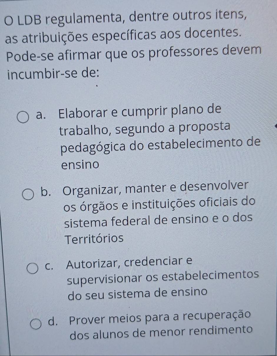 LDB regulamenta, dentre outros itens,
as atribuições específicas aos docentes.
Pode-se afirmar que os professores devem
incumbir-se de:
a. Elaborar e cumprir plano de
trabalho, segundo a proposta
pedagógica do estabelecimento de
ensino
b. Organizar, manter e desenvolver
os órgãos e instituições oficiais do
sistema federal de ensino e o dos
Territórios
c. Autorizar, credenciar e
supervisionar os estabelecimentos
do seu sistema de ensino
d. Prover meios para a recuperação
dos alunos de menor rendimento