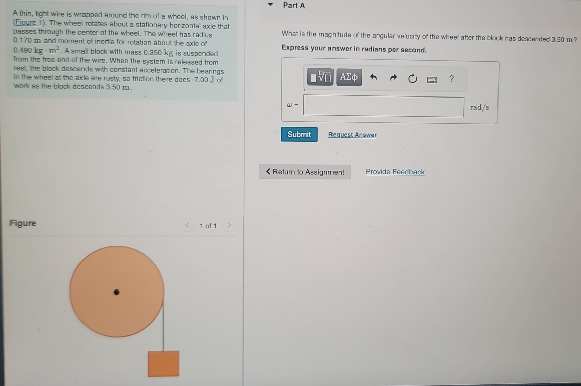 A thin, light wire is wrapped around the rim of a wheel, as shown in 
(Figure 1). The wheel rotates about a stationary horizontal axle that 
passes through the center of the wheel. The wheel has radius What is the magnitude of the angular velocity of the wheel after the block has descended 3.50 m?
0.170 m and moment of inertia for rotation about the axle of Express your answer in radians per second.
0.490kg· m^2. A small block with mass 0.350 kg is suspended 
from the free end of the wire. When the system is released from 
rest, the block descends with constant acceleration. The bearings
□ sqrt[□](□ )
in the wheel at the axle are rusty, so friction there does -7.00 J of AΣφ ? 
work as the block descends 3.50 m.
omega =
rad/s
Submit Request Answer
<