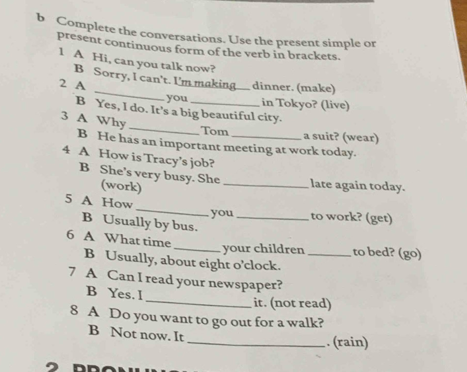 Complete the conversations. Use the present simple or 
present continuous form of the verb in brackets. 
1 A Hi, can you talk now? 
B Sorry, I can't. I'm making. dinner. (make) 
2 A 
you in Tokyo? (live) 
_ 
B Yes, I do. It’s a big beautiful city. 
3 A Why 
Tom a suit? (wear) 
B He has an important meeting at work today. 
4 A How is Tracy’s job? 
B She’s very busy. She_ 
(work) 
late again today. 
_ 
5 A How 
you to work? (get) 
B Usually by bus._ 
6 A What time 
_your children to bed? (go) 
B Usually, about eight o’clock._ 
7 A Can I read your newspaper? 
B Yes. I 
_it. (not read) 
8 A Do you want to go out for a walk? 
B Not now. It _. (rain)