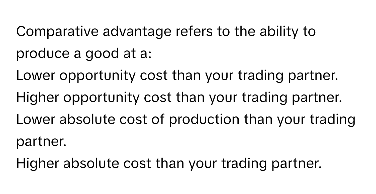 Comparative advantage refers to the ability to produce a good at a:
Lower opportunity cost than your trading partner.
Higher opportunity cost than your trading partner.
Lower absolute cost of production than your trading partner.
Higher absolute cost than your trading partner.