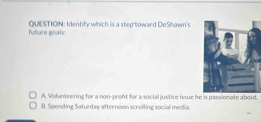 Identify which is a step toward DeShawn's
future goals:
A. Volunteering for a non-proft for a social justice issue he is passionate about.
B. Spending Saturday afternoon scrolling social media.