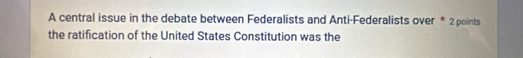 A central issue in the debate between Federalists and Anti-Federalists over * 2 points 
the ratification of the United States Constitution was the